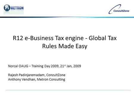 R12 e-Business Tax engine - Global Tax Rules Made Easy Norcal OAUG – Training Day 2009, 21 st Jan, 2009 Rajesh Padinjaremadam, ConzultZone Anthony Vendhan,