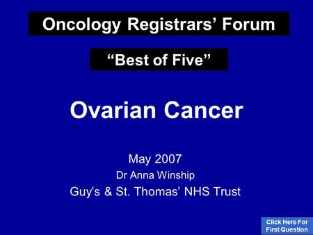 Ovarian Cancer May 2007 Dr Anna Winship Guy’s & St. Thomas’ NHS Trust Click Here For First Question Oncology Registrars’ Forum “Best of Five”