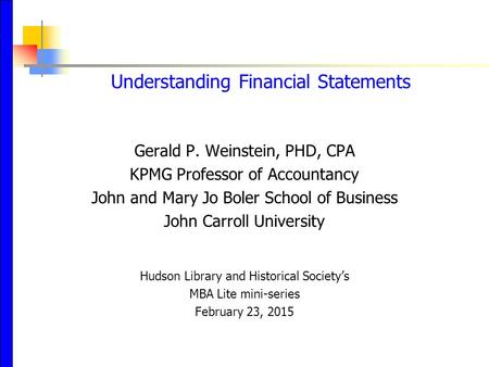 Understanding Financial Statements Gerald P. Weinstein, PHD, CPA KPMG Professor of Accountancy John and Mary Jo Boler School of Business John Carroll University.