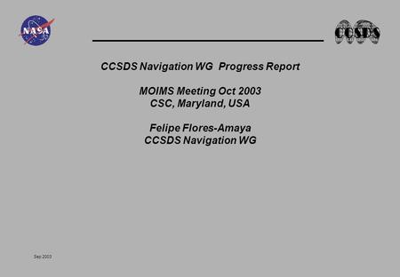 Sep 2003 CCSDS Navigation WG Progress Report MOIMS Meeting Oct 2003 CSC, Maryland, USA Felipe Flores-Amaya CCSDS Navigation WG.