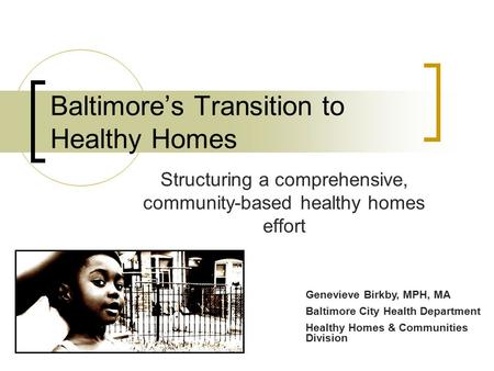 Baltimore’s Transition to Healthy Homes Structuring a comprehensive, community-based healthy homes effort Genevieve Birkby, MPH, MA Baltimore City Health.