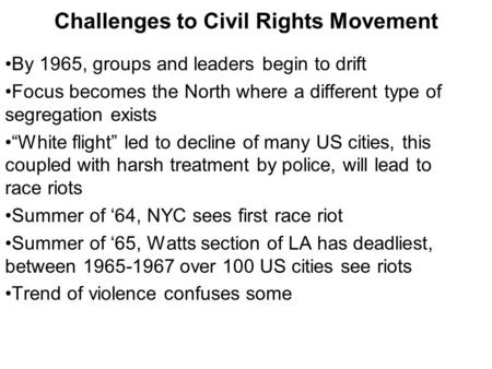 Challenges to Civil Rights Movement By 1965, groups and leaders begin to drift Focus becomes the North where a different type of segregation exists “White.