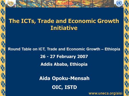 Www.uneca.org/aisi The ICTs, Trade and Economic Growth Initiative Aida Opoku-Mensah OIC, ISTD Round Table on ICT, Trade and Economic Growth – Ethiopia.