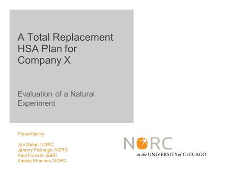 Evaluation of a Natural Experiment Presented by: Jon Gabel, NORC Jeremy Pickreign, NORC Paul Fronstin, EBRI Kaeley Shannon, NORC A Total Replacement HSA.