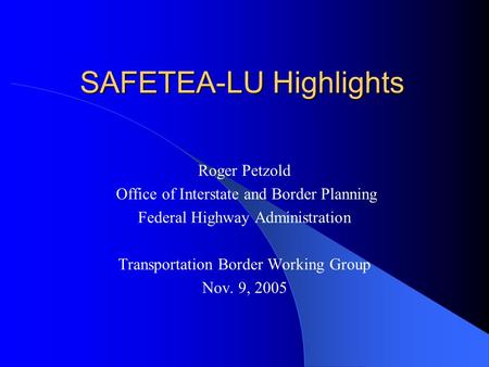 SAFETEA-LU Highlights Roger Petzold Office of Interstate and Border Planning Federal Highway Administration Transportation Border Working Group Nov. 9,