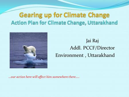 Jai Raj Addl. PCCF/Director Environment, Uttarakhand …our action here will affect him somewhere there…..
