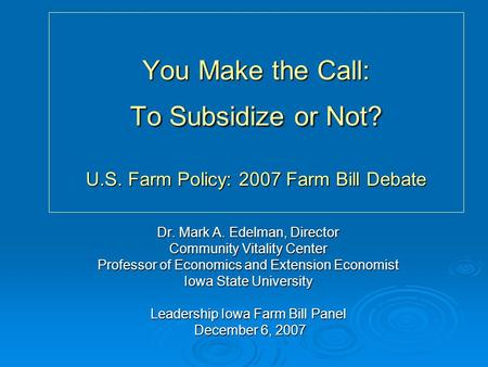 You Make the Call: To Subsidize or Not? U.S. Farm Policy: 2007 Farm Bill Debate Dr. Mark A. Edelman, Director Community Vitality Center Professor of Economics.