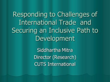 Responding to Challenges of International Trade and Securing an Inclusive Path to Development Siddhartha Mitra Director (Research) CUTS International.