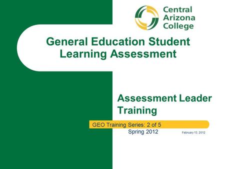 Assessment Leader Training General Education Student Learning Assessment GEO Training Series: 2 of 5 Spring 2012 February 13, 2012.