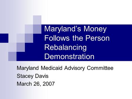 Maryland’s Money Follows the Person Rebalancing Demonstration Maryland Medicaid Advisory Committee Stacey Davis March 26, 2007.
