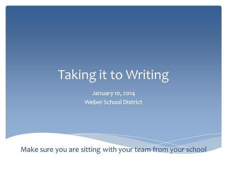 Taking it to Writing January 10, 2014 Weber School District Make sure you are sitting with your team from your school.