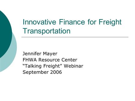 Innovative Finance for Freight Transportation Jennifer Mayer FHWA Resource Center “Talking Freight” Webinar September 2006.