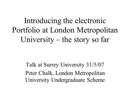 Introducing the electronic Portfolio at London Metropolitan University – the story so far Talk at Surrey University 31/5/07 Peter Chalk, London Metropolitan.