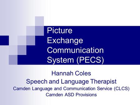 Picture Exchange Communication System (PECS) Hannah Coles Speech and Language Therapist Camden Language and Communication Service (CLCS) Camden ASD Provisions.