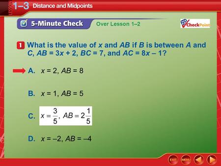 Over Lesson 1–2 5-Minute Check 1 What is the value of x and AB if B is between A and C, AB = 3x + 2, BC = 7, and AC = 8x – 1? A.x = 2, AB = 8 B.x = 1,