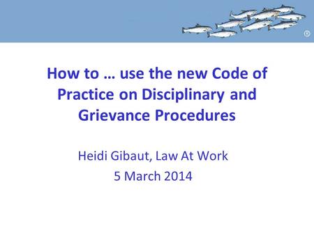 How to … use the new Code of Practice on Disciplinary and Grievance Procedures Heidi Gibaut, Law At Work 5 March 2014.