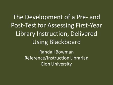The Development of a Pre- and Post-Test for Assessing First-Year Library Instruction, Delivered Using Blackboard Randall Bowman Reference/Instruction Librarian.