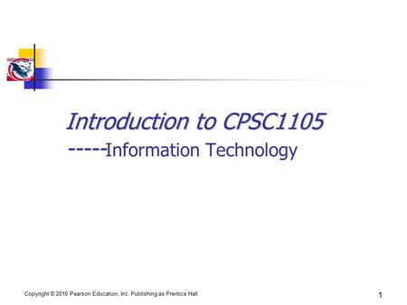 Copyright © 2010 Pearson Education, Inc. Publishing as Prentice Hall 1 Introduction to CPSC1105 ----- Introduction to CPSC1105 ----- Information Technology.