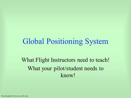 Downloaded from www.avhf.com Global Positioning System What Flight Instructors need to teach! What your pilot/student needs to know!