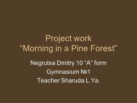 Project work “Morning in a Pine Forest” Negrutsa Dmitry 10 “A” form Gymnasium №1 Teacher Sharuda L.Ya.