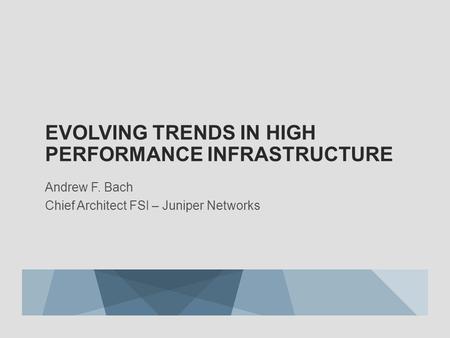 EVOLVING TRENDS IN HIGH PERFORMANCE INFRASTRUCTURE Andrew F. Bach Chief Architect FSI – Juniper Networks.