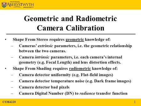 Geometric and Radiometric Camera Calibration Shape From Stereo requires geometric knowledge of: –Cameras’ extrinsic parameters, i.e. the geometric relationship.