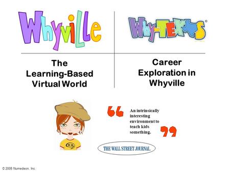 An intrinsically interesting environment to teach kids something. The Learning-Based Virtual World © 2008 Numedeon, Inc. Career Exploration in Whyville.