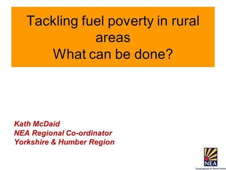 Tackling fuel poverty in rural areas What can be done? Kath McDaid NEA Regional Co-ordinator Yorkshire & Humber Region.