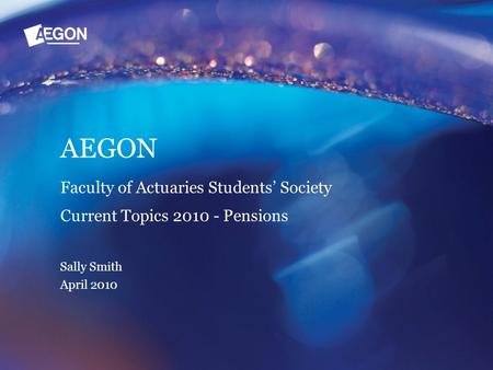 AEGON Faculty of Actuaries Students’ Society Current Topics 2010 - Pensions Sally Smith April 2010.
