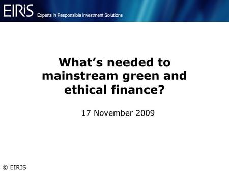© EIRIS What’s needed to mainstream green and ethical finance? 17 November 2009.