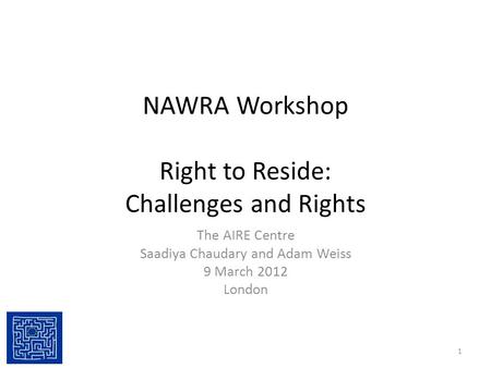 NAWRA Workshop Right to Reside: Challenges and Rights The AIRE Centre Saadiya Chaudary and Adam Weiss 9 March 2012 London 1.
