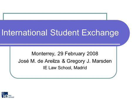 International Student Exchange Monterrey, 29 February 2008 José M. de Areilza & Gregory J. Marsden IE Law School, Madrid.