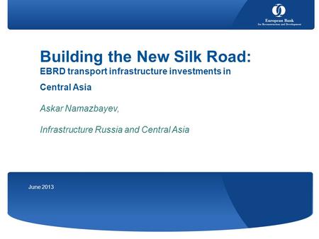 June 2013 Building the New Silk Road: EBRD transport infrastructure investments in Central Asia Askar Namazbayev, Infrastructure Russia and Central Asia.