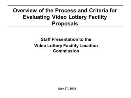 May 27, 2009 Overview of the Process and Criteria for Evaluating Video Lottery Facility Proposals Staff Presentation to the Video Lottery Facility Location.