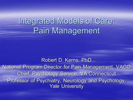 Integrated Models of Care: Pain Management Robert D. Kerns, PhD National Program Director for Pain Management, VACO Chief, Psychology Service, VA Connecticut.