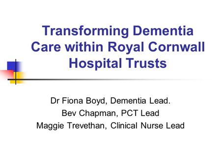 Transforming Dementia Care within Royal Cornwall Hospital Trusts Dr Fiona Boyd, Dementia Lead. Bev Chapman, PCT Lead Maggie Trevethan, Clinical Nurse Lead.