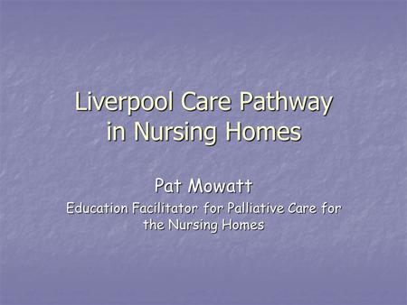 Liverpool Care Pathway in Nursing Homes Pat Mowatt Education Facilitator for Palliative Care for the Nursing Homes.