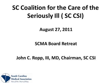 SC Coalition for the Care of the Seriously Ill ( SC CSI) August 27, 2011 SCMA Board Retreat John C. Ropp, III, MD, Chairman, SC CSI.