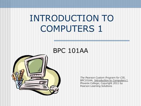 INTRODUCTION TO COMPUTERS 1 BPC 101AA The Pearson Custom Program for CIS, BPC101AA, Introduction to Computers I, Phoenix College; Copyright 2011 by Pearson.