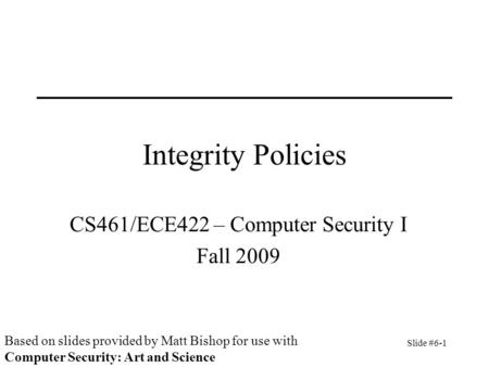Slide #6-1 Integrity Policies CS461/ECE422 – Computer Security I Fall 2009 Based on slides provided by Matt Bishop for use with Computer Security: Art.