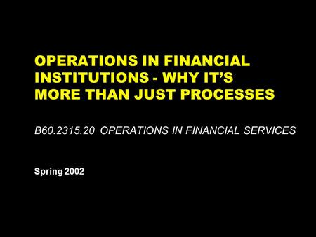 OPERATIONS IN FINANCIAL INSTITUTIONS - WHY IT’S MORE THAN JUST PROCESSES B60.2315.20 OPERATIONS IN FINANCIAL SERVICES Spring 2002 This report is solely.