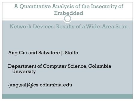 A Quantitative Analysis of the Insecurity of Embedded Network Devices: Results of a Wide-Area Scan Ang Cui and Salvatore J. Stolfo Department of Computer.