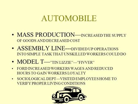 AUTOMOBILE MASS PRODUCTION— INCREASED THE SUPPLY OF GOODS AND DECREASED COST ASSEMBLY LINE--- DIVIDED UP OPERATIONS INTO SIMPLE TASK THAT UNSKILLED WORKERS.