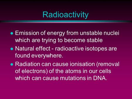Radioactivity l Emission of energy from unstable nuclei which are trying to become stable l Natural effect - radioactive isotopes are found everywhere.