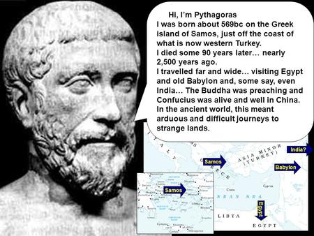 Samos Babylon Egypt India? Hi, I’m Pythagoras I was born about 569bc on the Greek island of Samos, just off the coast of what is now western Turkey. I.
