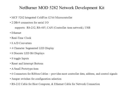 NetBurner MOD 5282 Network Development Kit MCF 5282 Integrated ColdFire 32 bit Microcontoller 2 DB-9 connectors for serial I/O supports: RS-232, RS-485,