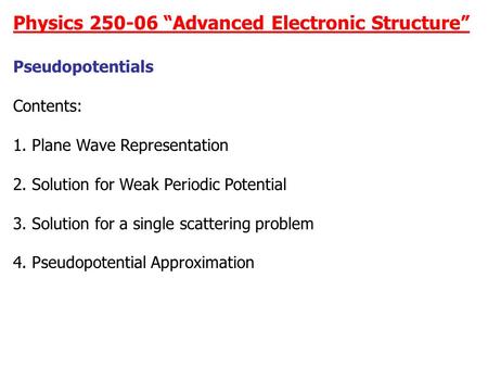 Physics 250-06 “Advanced Electronic Structure” Pseudopotentials Contents: 1. Plane Wave Representation 2. Solution for Weak Periodic Potential 3. Solution.