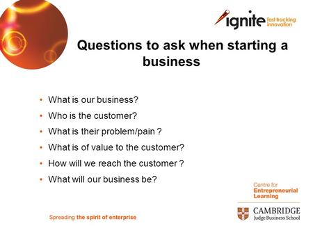 Questions to ask when starting a business What is our business? Who is the customer? What is their problem/pain ? What is of value to the customer? How.