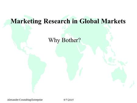 Alexander Consulting Enterprise 9/7/2015 Marketing Research in Global Markets Why Bother?