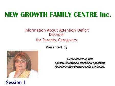 Information About Attention Deficit Disorder for Parents, Caregivers. Presented by NEW GROWTH FAMILY CENTRE Inc. Aletha McArthur, OCT Special Education.